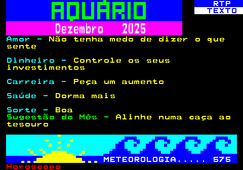 530.2. RTP. TEXTO. Dezembro 2025. Amor -. Não tenha medo de dizer o que sente. Dinheiro -. Controle os seus investimentos. Carreira -. Peça um aumento. Saúde -. Dorma mais. Sorte -. Boa. Sugestão do Mês -. Alinhe numa caça ao tesouro. METEOROLOGIA. 575.