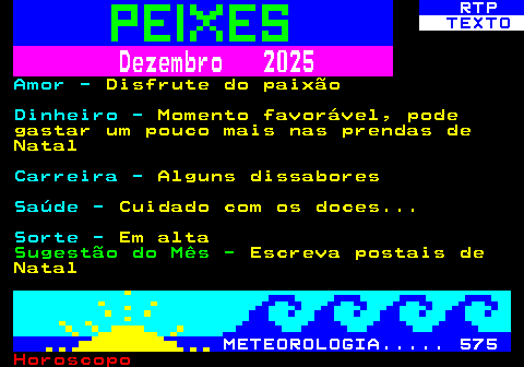 531.2. RTP. TEXTO. Dezembro 2025. Amor -. Disfrute do paixão. Dinheiro -. Momento favorável, pode gastar um pouco mais nas prendas de Natal. Carreira -. Alguns dissabores. Saúde -. Cuidado com os doces. Sorte -. Em alta. Sugestão do Mês -. Escreva postais de Natal. METEOROLOGIA. 575.