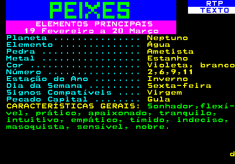 531.3. RTP. TEXTO. ELEMENTOS PRINCIPAIS 19 Fevereiro a 20 Março. Planeta . Neptuno. Elemento . Água. Pedra . Ametista. Metal . Estanho. Cor . Violeta, branco. Número . 2,6,9,11. Estação do Ano . Inverno. Dia da Semana . Sexta-feira. Signos Compatíveis . Virgem. Pecado Capital . Gula CARACTERÍSTICAS GERAIS:. Sonhador,flexí- vel, prático, apaixonado, tranquilo, intuitivo, empático, tímido, indeciso, masoquista, sensível, nobre. d.