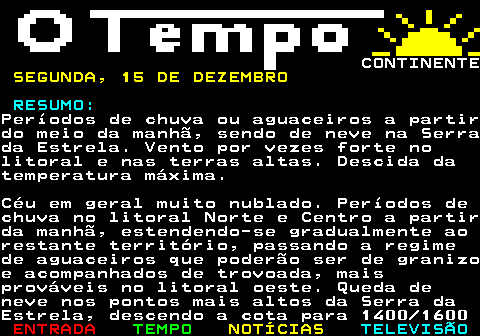 576.1. CONTINENTE. SEGUNDA, 15 DE DEZEMBRO. RESUMO:.Períodos de chuva ou aguaceiros a partirdo meio da manhã, sendo de neve na Serrada Estrela. Vento por vezes forte nolitoral e nas terras altas. Descida datemperatura máxima.Céu em geral muito nublado. Períodos dechuva no litoral Norte e Centro a partirda manhã, estendendo-se gradualmente aorestante território, passando a regimede aguaceiros que poderão ser de granizoe acompanhados de trovoada, maisprováveis no litoral oeste. Queda deneve nos pontos mais altos da Serra daEstrela, descendo a cota para 1400 1600.