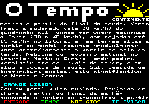 576.2. CONTINENTEmetros a partir do final da tarde. Ventofraco a moderado (até 30 km h) doquadrante sul, sendo por vezes moderadoa forte (30 a 45 km h), com rajadas até65 km h, no litoral e nas terras altas apartir da manhã, rodando gradualmentepara oeste noroeste a partir do meio datarde. Neblina ou nevoeiro matinal nointerior Norte e Centro, onde poderápersistir até ao início da tarde, e emalguns locais da região Sul. Descida datemperatura máxima, mais significativano Norte e Centro. GRANDE LISBOA:.Céu em geral muito nublado. Períodos dechuva a partir do final da manhã,passando a regime de aguaceiros a partir.
