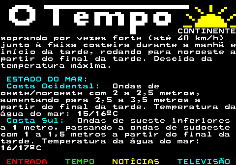 576.4. CONTINENTEsoprando por vezes forte (até 40 km h)junto à faixa costeira durante a manhã einício da tarde, rodando para noroeste apartir do final da tarde. Descida datemperatura máxima. ESTADO DO MAR: Costa Ocidental:. Ondas deoeste noroeste com 2 a 2,5 metros,aumentando para 2,5 a 3,5 metros apartir do final da tarde. Temperatura daágua do mar: 15 16ºC. Costa Sul:. Ondas de sueste inferioresa 1 metro, passando a ondas de sudoestecom 1 a 1,5 metros a partir do final datarde. Temperatura da água do mar:16 17ºC.