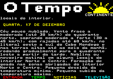 576.6. CONTINENTElocais do interior. QUARTA, 17 DE DEZEMBRO.Céu pouco nublado. Vento fraco amoderado (até 30 km h) do quadrantenorte, soprando moderado a forte (30 a45 km h), com rajadas até 60 km h, nolitoral oeste a sul do Cabo Mondego enas terras altas até ao meio da manhã,rodando gradualmente para o quadranteleste a partir da tarde. Neblina ounevoeiro matinal em alguns locais dointerior Norte e Centro. Formação degeada nas zonas abrigadas do interiorNorte e Centro. Pequena descida datemperatura mínima. Pequena subida datemperatura máxima.