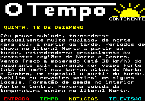 576.7. CONTINENTE. QUINTA, 18 DE DEZEMBRO.Céu pouco nublado, tornando-segradualmente muito nublado, de nortepara sul, a partir da tarde. Períodos dechuva no litoral Norte a partir datarde, estendendo-se gradualmente àsrestantes regiões do Norte e Centro.Vento fraco a moderado (até 30 km h) doquadrante sul, soprando por vezes forte(até 40 km h) nas terras altas do Nortee Centro, em especial a partir da tarde.Neblina ou nevoeiro matinal em algunslocais. Formação de geada no interiorNorte e Centro. Pequena subida datemperatura mínima no litoral Norte.