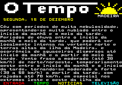 578.1. MADEIRA. SEGUNDA, 15 DE DEZEMBRO.Céu com períodos de muita nebulosidade,apresentando-se muito nublado entre oinício da manhã e o meio da tarde.Períodos de chuva entre o início damanhã o meio da tarde, que poderá serlocalmente intensa na vertente norte eterras altas da ilha da Madeira, eocorrência de aguaceiros dispersos atéinício da manhã e a partir do meio datarde. Vento fraco a moderado (até 30km h) de norte noroeste, temporariamenteoeste entre o início da manhã e o inícioda tarde, tornando-se moderado a forte(30 a 50 km h) a partir da tarde, comrajadas até 70 km h, em especial nosextremos leste e oeste da ilha da.