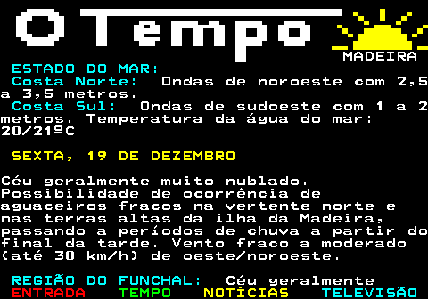 578.2. MADEIRAMadeira e nas terras altas. Pequenasubida da temperatura máxima, emespecial na vertente norte e nas terrasaltas. REGIÃO DO FUNCHAL:.Céu com períodos de muita nebulosidade,apresentando-se muito nublado entre oinício da manhã e o meio da tarde.Períodos de chuva, em geral fraca, entreo meio da manhã e o meio da tarde. Ventofraco (inferior a 15 km h),temporariamente oeste sudoeste fraco amoderado (até 25 km h) entre o início damanhã e o início da tarde. ESTADO DO MAR: Costa Norte:. Ondas de norte noroeste.