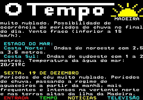 578.3. MADEIRAcom 2 a 3 metros. Costa Sul:. Ondas de sudoeste com 1 a 2metros, sendo ondas inferiores a 1 metrona parte sueste. Temperatura da água domar: 20 21ºC. TERÇA, 16 DE DEZEMBRO.Céu geralmente muito nublado.Aguaceiros, em geral fracos, maisfrequentes na vertente norte e terrasaltas da ilha da Madeira. Vento moderadoa forte (30 a 50 km h) denorte noroeste, com rajadas até 70 km h,em especial nos extremos leste e oesteda ilha da Madeira e nas terras altas.Pequena descida da temperatura máxima.