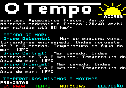 580.4. AÇORES(20 40 km h) com rajadas até 50 km h erodando para norte. GRUPO CENTRAL.Períodos de céu muito nublado comabertas, aumentando de nebulosidade parao final da tarde. Vento fraco (05 10km h), tornando-se bonançoso a moderado(10 30 km h) de oeste. GRUPO ORIENTAL.Períodos de céu muito nublado comabertas. Vento norte fraco a bonançoso(05 20 km h), rodando para noroeste etornando-se moderado (20 30 km h). ESTADO DO MAR: Grupo Ocidental:. Mar de pequena vaga,.