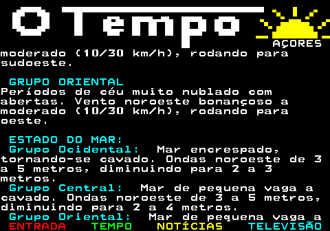 580.6. AÇORESPonta Delgada: 12 17ºC. SÁBADO, 20 DE DEZEMBRO. GRUPO OCIDENTAL.Períodos de céu muito nublado comabertas. Vento norte moderado (20 30km h), enfraquecendo (05 10 km h). GRUPO CENTRAL.Períodos de céu muito nublado comabertas. Períodos de chuva fraca namadrugada, passando a aguaceiros fracos.Vento oeste moderado (20 30 km h) namadrugada, rodando para norte etornando-se bonançoso (10 20 km h). GRUPO ORIENTAL.