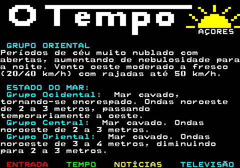580.8. AÇORES. DOMINGO, 21 DE DEZEMBRO. GRUPO OCIDENTAL.Períodos de céu muito nublado comabertas, tornando-se encoberto para anoite. Períodos de chuva para o final danoite. Vento fraco (05 10 km h),tornando-se moderado a fresco (20 40km h) com rajadas até 50 km h desudoeste. GRUPO CENTRAL.Períodos de céu muito nublado com boasabertas. Vento norte bonançoso (10 20km h), rodando para sudoeste etornando-se moderado (20 30 km h). GRUPO ORIENTAL.