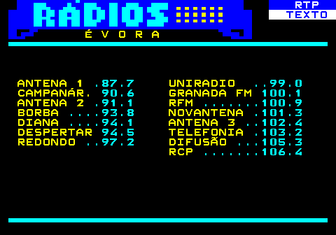 586.11. RTP. TEXTO. É V O R A ANTENA 1. .87.7. UNIRADIO. . 99.0. CAMPANÁR. 90.6. GRANADA FM. 100.1. ANTENA 2. .91.1. RFM. . 100.9. BORBA. . 93.8. NOVANTENA. .101.3. DIANA. . 94.1. ANTENA 3. . 102.4. DESPERTAR. 94.5. TELEFONIA. .103.2. REDONDO. . 97.2. DIFUSÃO. . 105.3. RCP. . 106.4.