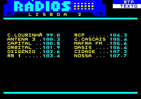 586.17. RTP. TEXTO. L I S B O A 2 C.LOURINHÃ. 99.0. RCP. . 104.3. ANTENA 3. .100.3. C.CASCAIS. 105.4. CAPITAL. . 100.8. MAFRA FM. .105.6. ORBITAL. . 101.9. OASIS. . 106.4. OXIGÉNIO. .102.6. CIDADE. . 107.2. RR 1. . 103.4. NOSSA. . 107.7.
