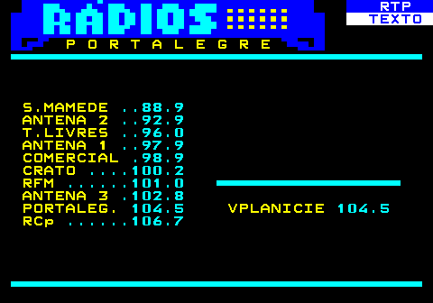 586.21. RTP. TEXTO. P O R T A L E G R E S.MAMEDE. . 88.9. ANTENA 2. . 92.9. T.LIVRES. . 96.0. ANTENA 1. . 97.9. COMERCIAL. .98.9. CRATO. . 100.2. RFM. . 101.0. ANTENA 3. .102.8. PORTALEG. 104.5. VPLANICIE. 104.5. RCp. . 106.7.
