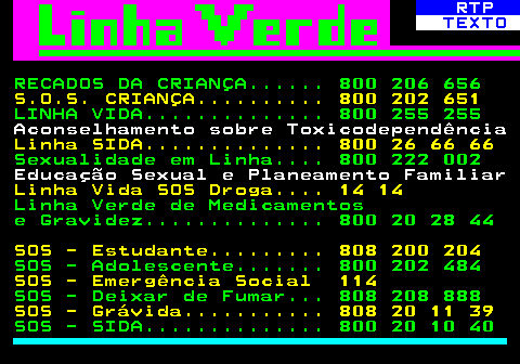 595.1. RTP. TEXTO. RECADOS DA CRIANÇA. 800 206 656. S.O.S. CRIANÇA. 800 202 651. LINHA VIDA. 800 255 255. Aconselhamento sobre Toxicodependência. Linha SIDA. 800 26 66 66. Sexualidade em Linha. 800 222 002. Educação Sexual e Planeamento Familiar. Linha Vida SOS Droga. 14 14. Linha Verde de Medicamentos e Gravidez. 800 20 28 44. SOS - Estudante. 808 200 204. SOS - Adolescente. 800 202 484. SOS - Emergência Social 114. SOS - Deixar de Fumar. 808 208 888. SOS - Grávida. 808 20 11 39. SOS - SIDA. 800 20 10 40.