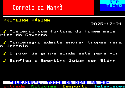 672.1. RTP. Correio da Manhã. TEXTO. PRIMEIRA PÁGINA. 2025-12-21. ♪. Mistério com fortuna do homem maisrico do Governo. ♪. Montenegro admite enviar tropas paraa Ucrânia. ♪. O pior da gripe ainda está para vir. ♪. Benfica e Sporting lutam por Sidny. TELEJORNAL, TODOS OS DIAS ÀS 20H.