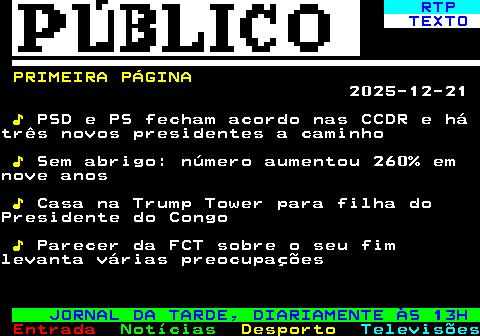 675.1. RTP. TEXTO. PRIMEIRA PÁGINA. 2025-12-21. ♪. PSD e PS fecham acordo nas CCDR e hátrês novos presidentes a caminho. ♪. Sem abrigo: número aumentou 260% emnove anos. ♪. Casa na Trump Tower para filha doPresidente do Congo. ♪. Parecer da FCT sobre o seu fimlevanta várias preocupações. JORNAL DA TARDE, DIARIAMENTE ÀS 13H.