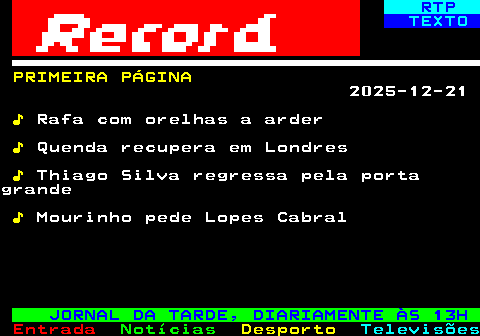 681.1. RTP. TEXTO. PRIMEIRA PÁGINA. 2025-12-21. ♪. Rafa com orelhas a arder. ♪. Quenda recupera em Londres. ♪. Thiago Silva regressa pela portagrande. ♪. Mourinho pede Lopes Cabral. JORNAL DA TARDE, DIARIAMENTE ÀS 13H.