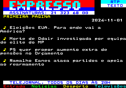 682.1. RTP. TEXTO ASSINATURAS: 21 323 68 00. PRIMEIRA PÁGINA. 2024-11-01. ♪. Eleições EUA. Para onde vai aAmérica?. ♪. Morte de Odair investigada por equipade elite do MP. ♪. PS quer propor aumento extra depensões no Orçamento. ♪. Ramalho Eanes ataca partidos e apelaao rearmamento. TELEJORNAL, TODOS OS DIAS ÀS 20H.
