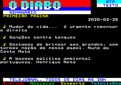 684.1. RTP. TEXTO SEMANÁRIO. PRIMEIRA PÁGINA. 2020-02-25. ♪. Mudar de vida. é urgente repensara direita. ♪. Sanções contra tanques. ♪. Gostamos de brincar aos grandes, semtermos noção do nosso papel. Nuno daCosta Mata. ♪. A bacoca política ambientalportuguesa. Henrique Neto. TELEJORNAL, TODOS OS DIAS ÀS 20H.
