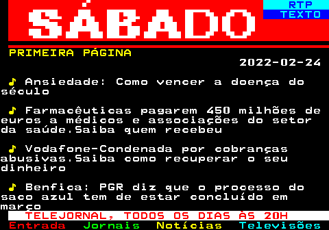 687.1. RTP. TEXTO. PRIMEIRA PÁGINA. 2022-02-24. ♪. Ansiedade: Como vencer a doença doséculo. ♪. Farmacêuticas pagarem 450 milhões deeuros a médicos e associações do setorda saúde.Saiba quem recebeu. ♪. Vodafone-Condenada por cobrançasabusivas.Saiba como recuperar o seudinheiro. ♪. Benfica: PGR diz que o processo dosaco azul tem de estar concluído emmarço. TELEJORNAL, TODOS OS DIAS ÀS 20H.