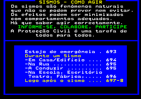 690.1. SISMOS - COMO AGIR. Os sismos são fenómenos naturais que não se podem prever nem evitar. Os efeitos podem ser minimizados com comportamentos adequados. Há que saber agir correctamente. INFORME-SE, COLABORE, PARTICIPE. A Protecção Civil é uma tarefa de todos para todos. Estojo de emergência . 693. Durante um Sismo. -Em Casa Edifício . 694 -Na Rua . 695 -A Conduzir . 695 -Na Escola, Escritório Teatro, Fábrica,. 696. Logo após o sismo . 697-8.
