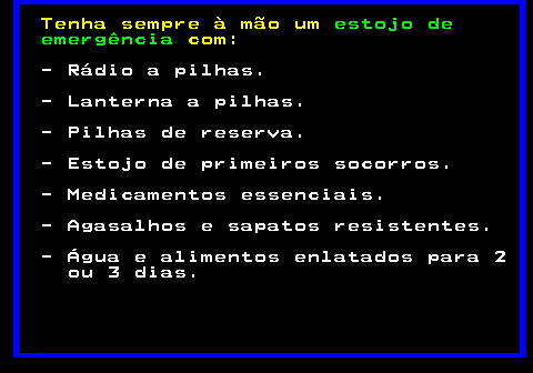 693.1. Tenha sempre à mão um. estojo de emergência. com:. - Rádio a pilhas. - Lanterna a pilhas. - Pilhas de reserva. - Estojo de primeiros socorros. - Medicamentos essenciais. - Agasalhos e sapatos resistentes. - Água e alimentos enlatados para 2 ou 3 dias.