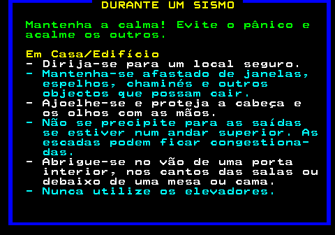 694.1. DURANTE UM SISMO. Mantenha a calma! Evite o pânico e acalme os outros. Em Casa Edifício. - Dirija-se para um local seguro. - Mantenha-se afastado de janelas, espelhos, chaminés e outros objectos que possam cair. - Ajoelhe-se e proteja a cabeça e os olhos com as mãos. - Não se precipite para as saídas se estiver num andar superior. As escadas podem ficar congestiona- das. - Abrigue-se no vão de uma porta interior, nos cantos das salas ou debaixo de uma mesa ou cama. - Nunca utilize os elevadores.