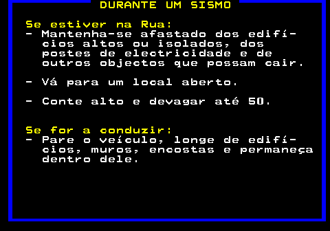 695.1. DURANTE UM SISMO Se estiver na Rua:. - Mantenha-se afastado dos edifí- cios altos ou isolados, dos postes de electricidade e de outros objectos que possam cair. - Vá para um local aberto. - Conte alto e devagar até 50. Se for a conduzir:. - Pare o veículo, longe de edifí- cios, muros, encostas e permaneça dentro dele.