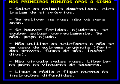 698.1. NOS PRIMEIROS MINUTOS APÓS O SISMO. - Solte os animais domésticos, eles tratam de si próprios. - Se estiver na rua, não vá para casa. - Se houver feridos, ajude-os, se souber actuar correctamente. Se não, peça ajuda. - Não utilize os telefones a não se em caso de extrema urgência (feri- dos graves, fugas de gás, incên- dios). - Não circule pelas ruas. Liberte- as para as viaturas de socorro. - Ligue o rádio e fique atento às instruções difundidas.